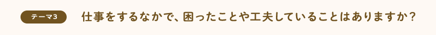 [テーマ3]仕事をするなかで、困ったことや工夫していることはありますか？