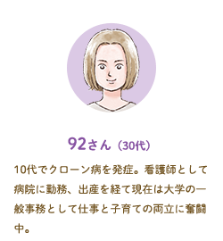 92さん（30代）10代でクローン病を発症。看護師として病院に勤務、出産を経て現在は大学の一般事務として仕事と子育ての両立に奮闘中。