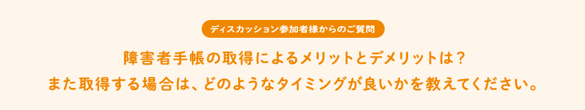 [ディスカッション参加者様からのご質問]障害者手帳の取得によるメリットとデメリットは？また取得する場合は、どのようなタイミングが良いかを教えてください。