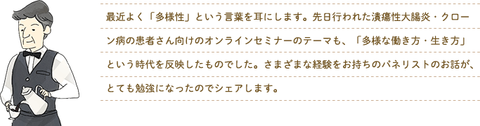 最近よく「多様性」という言葉を耳にします。先日行われた潰瘍性大腸炎・クローン病の患者さん向けのオンラインセミナーのテーマも、「多様な働き方・生き方」という時代を反映したものでした。さまざまな経験をお持ちのパネリストのお話が、とても勉強になったのでシェアします。