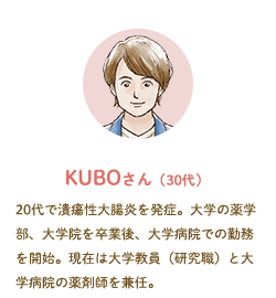 KUBOさん（30代）20代で潰瘍性大腸炎を発症。大学の薬学部、大学院を卒業後、大学病院での勤務を開始。現在は大学教員（研究職）と大学病院の薬剤師を兼任。