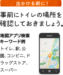 出かける前に! 事前にトイレの場所を確認しておきましょう。 ＜地図アプリ検索キーワード例＞ トイレ、駅、公園、コンビニ、ドラッグストア、スーパー