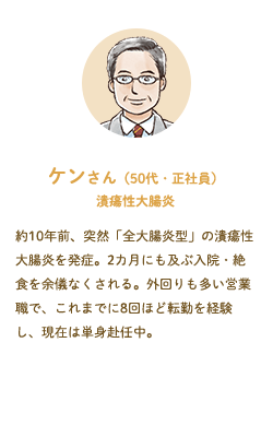 ケンさん（50代・正社員）潰瘍性大腸炎––約10年前、突然「全大腸炎型」の潰瘍性大腸炎を発症。2カ月にも及ぶ入院・絶食を余儀なくされる。外回りも多い営業職で、これまでに8回ほど転勤を経験し、現在は単身赴任中。