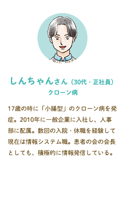 しんちゃんさん（30代・正社員）クローン病––17歳の時に「小腸型」のクローン病を発症。2010年に一般企業に入社し、人事部に配属。数回の入院・休職を経験して現在は情報システム職。患者の会の会長としても、積極的に情報発信している。