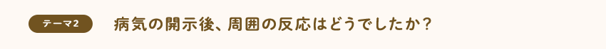 [テーマ2]病気の開示後、周囲の反応はどうでしたか？