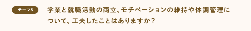 [テーマ5]学業と就職活動の両立、モチベーションの維持や体調管理について、工夫したことはありますか？