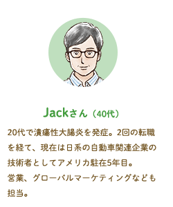 Jackさん（40代）20代で潰瘍性大腸炎を発症。2回の転職を経て、現在は日系の自動車関連企業の技術者としてアメリカ駐在5年目。営業、グローバルマーケティングなども担当。