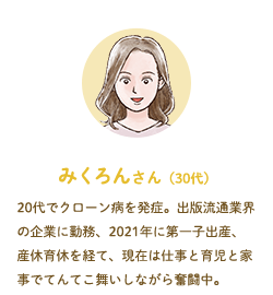 みくろんさん（30代）20代でクローン病を発症。出版流通業界の企業に勤務、2021年に第一子出産、産休育休を経て、現在は仕事と育児と家事でてんてこ舞いしながら奮闘中。